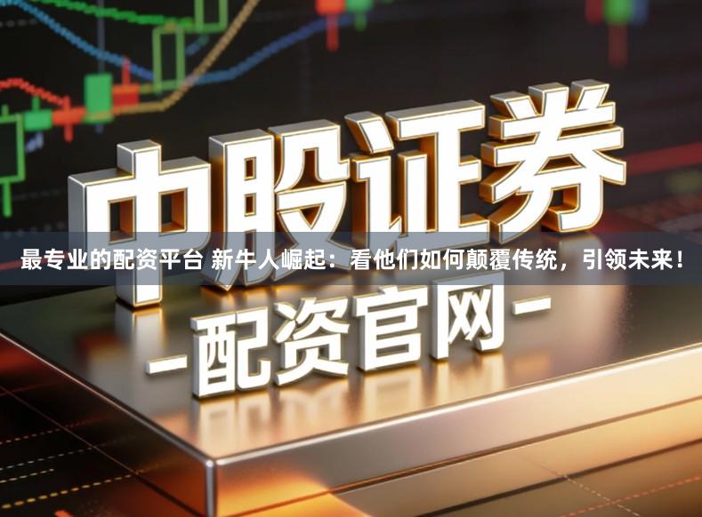 最专业的配资平台 新牛人崛起：看他们如何颠覆传统，引领未来！