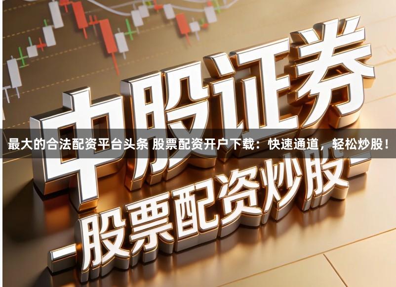 最大的合法配资平台头条 股票配资开户下载：快速通道，轻松炒股！
