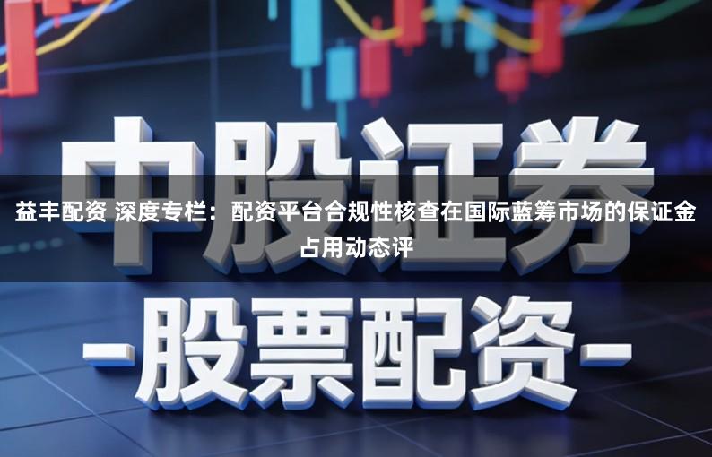 益丰配资 深度专栏：配资平台合规性核查在国际蓝筹市场的保证金占用动态评