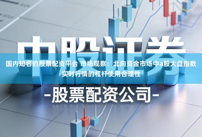 国内知名的股票配资平台 市场观察：北向资金市场中a股大盘指数实时行情的杠杆使用合理性