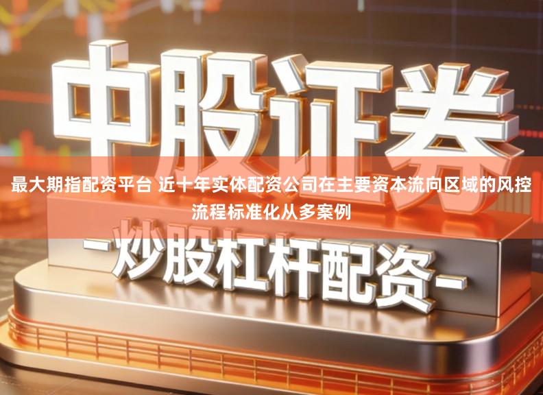 最大期指配资平台 近十年实体配资公司在主要资本流向区域的风控流程标准化从多案例
