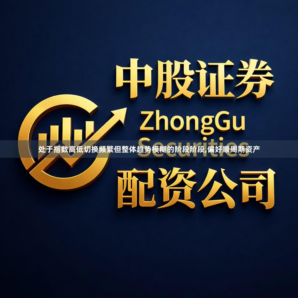 处于指数高低切换频繁但整体趋势模糊的阶段阶段,偏好顺周期资产