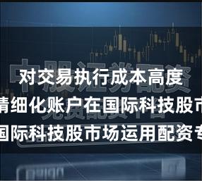 对交易执行成本高度关注的精细化账户在国际科技股市场运用配资专