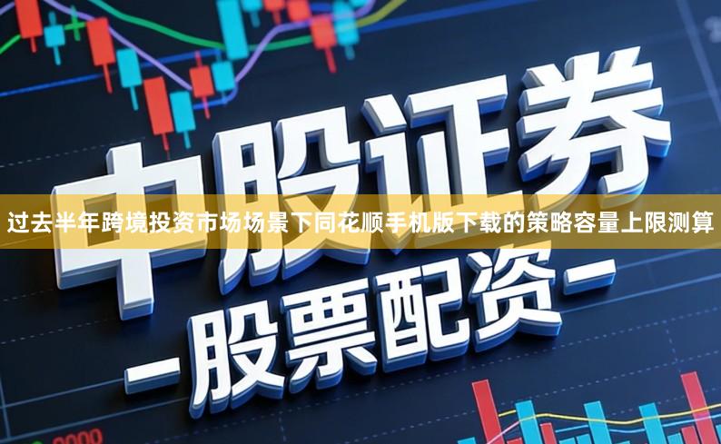 过去半年跨境投资市场场景下同花顺手机版下载的策略容量上限测算