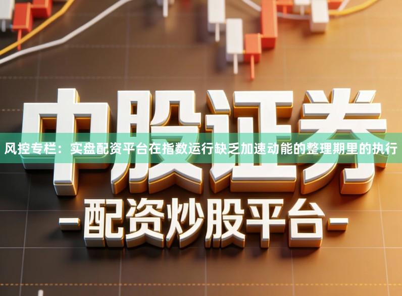 风控专栏：实盘配资平台在指数运行缺乏加速动能的整理期里的执行