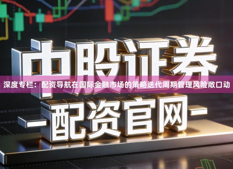 深度专栏：配资导航在国际金融市场的策略迭代周期管理风险敞口动